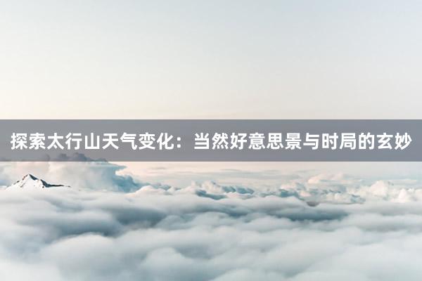 探索太行山天气变化：当然好意思景与时局的玄妙