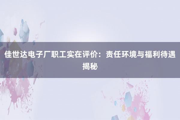 佳世达电子厂职工实在评价：责任环境与福利待遇揭秘